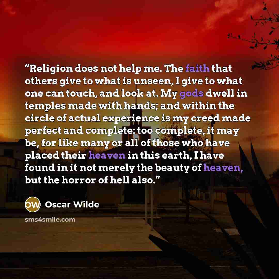 “Religion does not help me. The faith that others give to what is unseen, I give to what one can touch, and look at. My gods dwell in temples made with hands; and within the circle of actual experience is my creed made perfect and complete: too complete, it may be, for like many or all of those who…” quote by Oscar Wilde