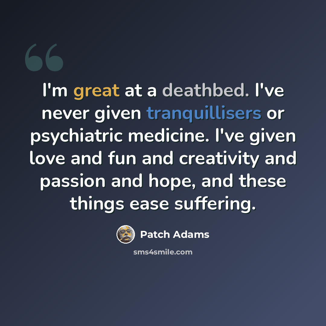 “I'm great at a deathbed. I've never given tranquillisers or psychiatric medicine. I've given love and fun and creativity and passion and hope, and these things ease suffering.” quote by Patch Adams