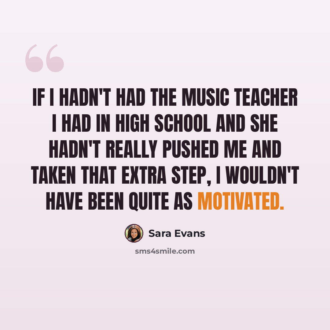 “If I hadn't had the music teacher I had in high school and she hadn't really pushed me and taken that extra step, I wouldn't have been quite as motivated.” quote by Sara Evans