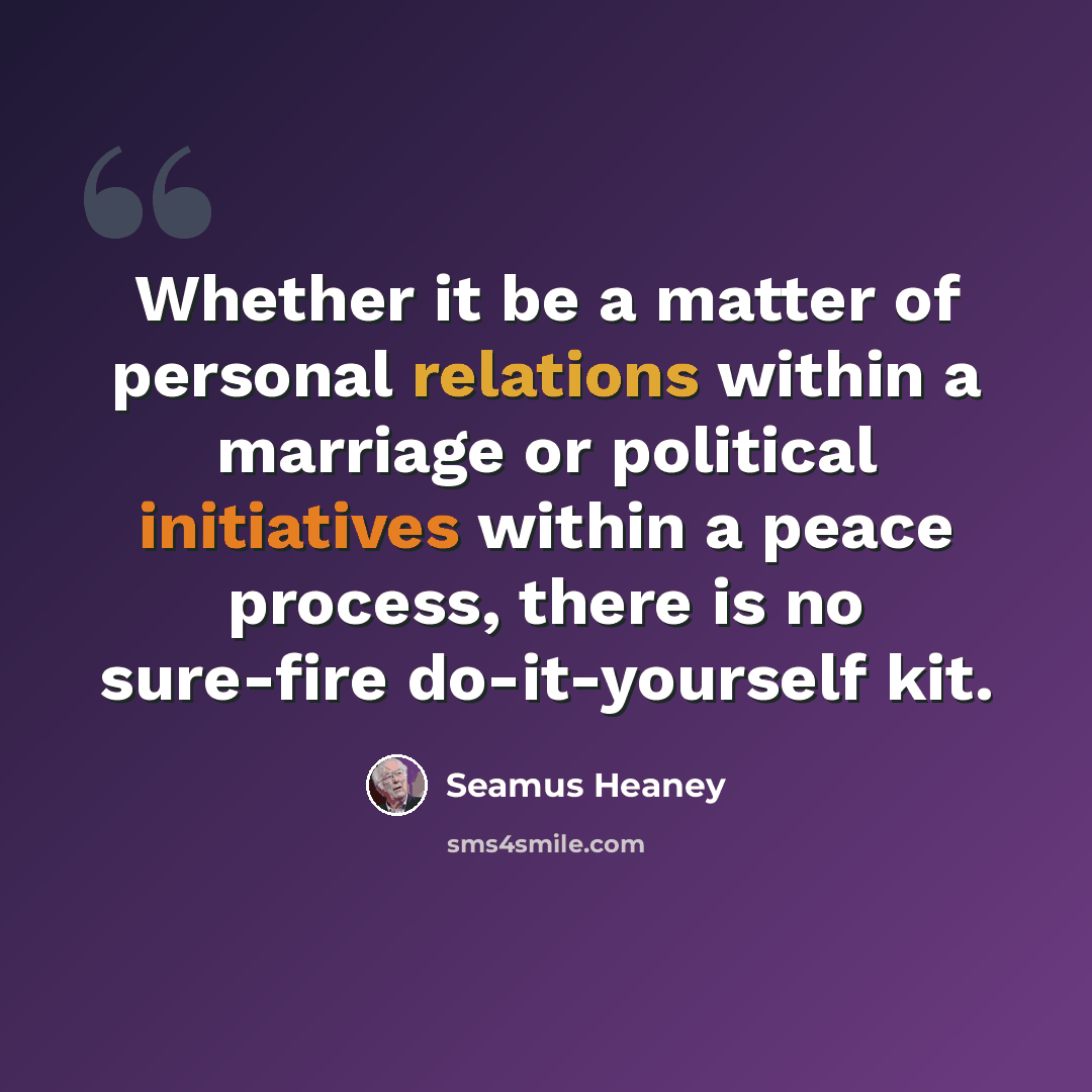“Whether it be a matter of personal relations within a marriage or political initiatives within a peace process, there is no sure-fire do-it-yourself kit.” quote by Seamus Heaney