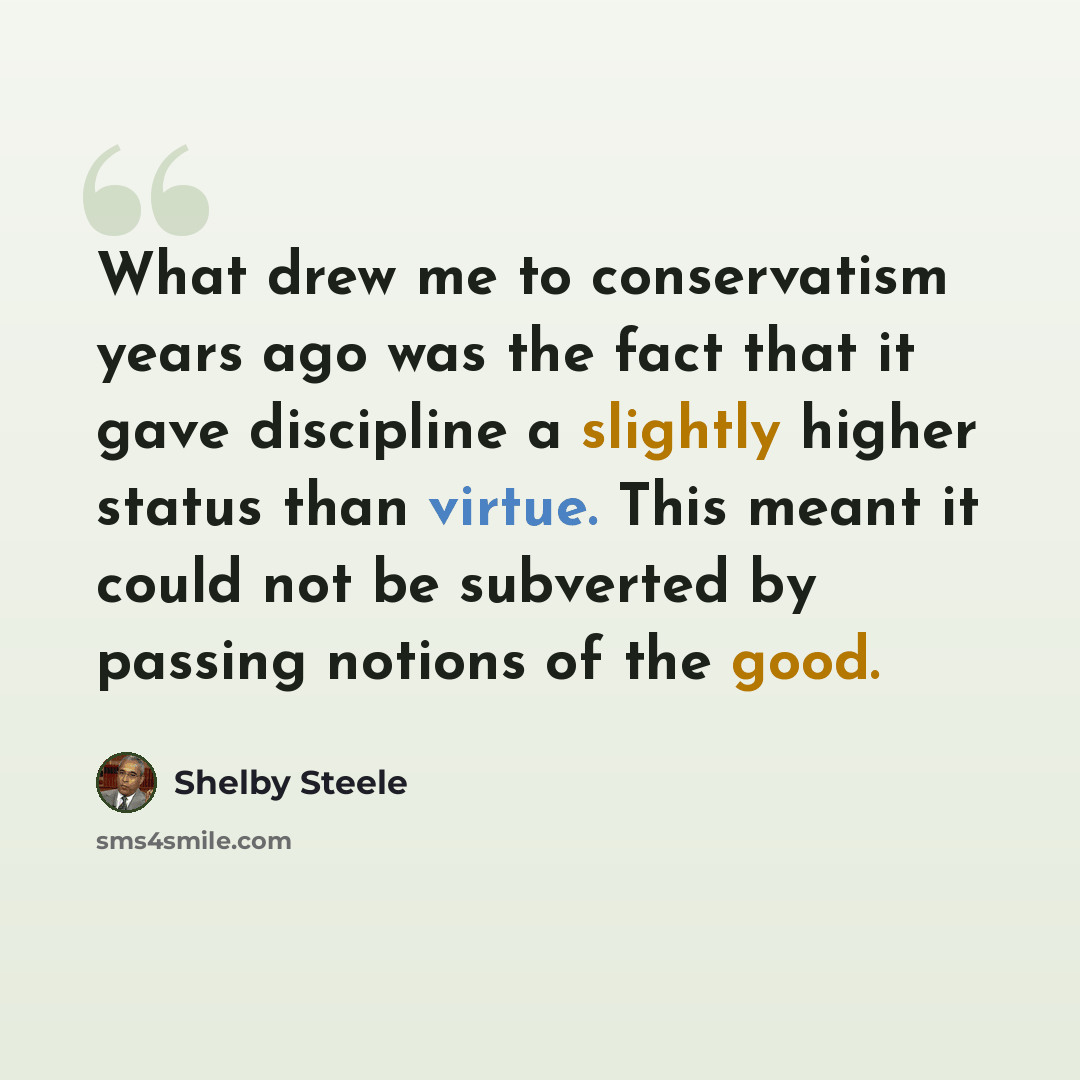 “What drew me to conservatism years ago was the fact that it gave discipline a slightly higher status than virtue. This meant it could not be subverted by passing notions of the good.” quote by Shelby Steele