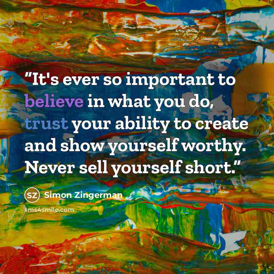 “It's ever so important to believe in what you do, trust your ability to create and show yourself worthy. Never sell yourself short.” quote by Simon Zingerman