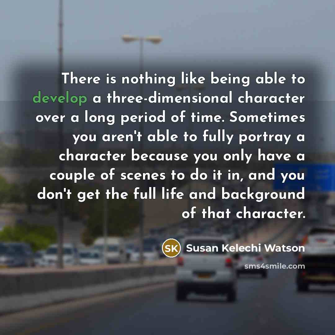 “There is nothing like being able to develop a three-dimensional character over a long period of time. Sometimes you aren't able to fully portray a character because you only have a couple of scenes to do it in, and you don't get the full life and background of that character.” quote by Susan Kelechi Watson