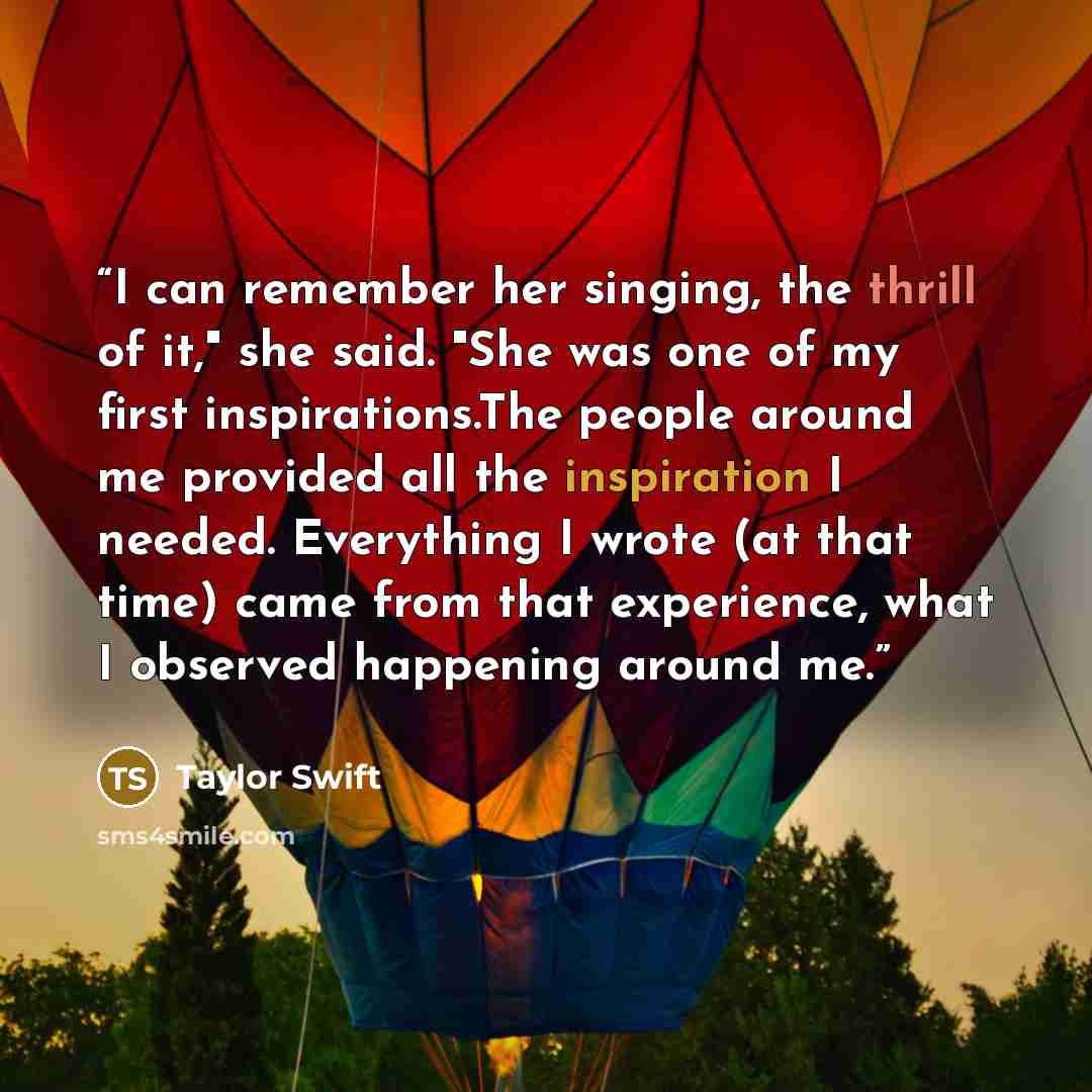 “I can remember her singing, the thrill of it," she said. "She was one of my first inspirations.The people around me provided all the inspiration I needed. Everything I wrote (at that time) came from that experience, what I observed happening around me.” quote by Taylor Swift