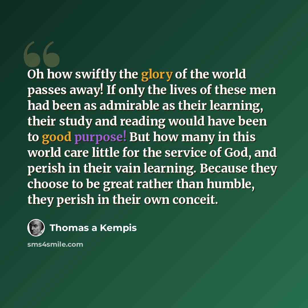 “Oh how swiftly the glory of the world passes away! If only the lives of these men had been as admirable as their learning, their study and reading would have been to good purpose! But how many in this world care little for the service of God, and perish in their vain learning. Because they choose…” quote by Thomas a Kempis