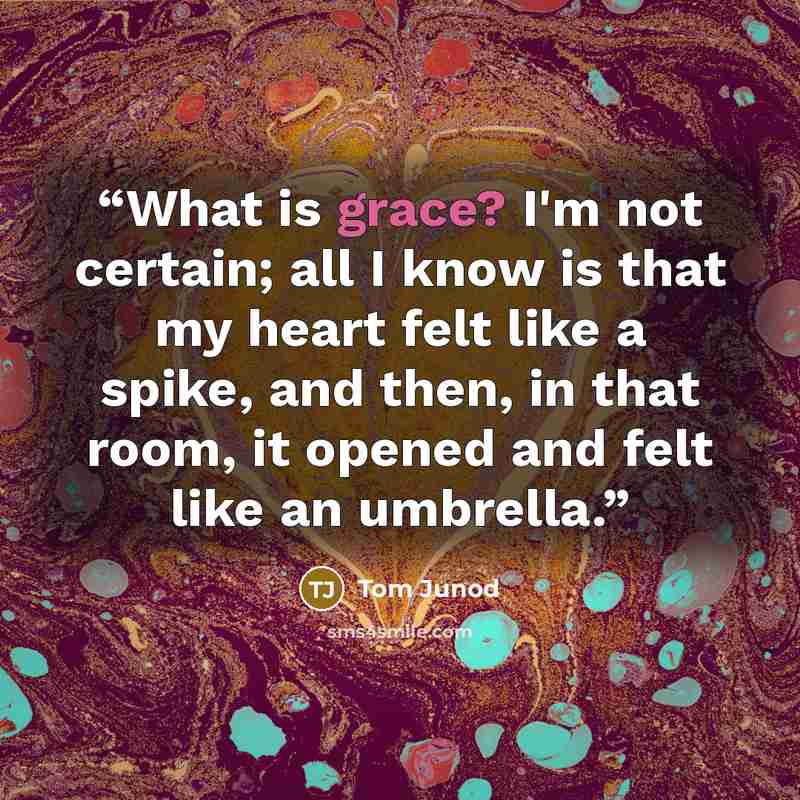 “What is grace? I'm not certain; all I know is that my heart felt like a spike, and then, in that room, it opened and felt like an umbrella.” quote by Tom Junod