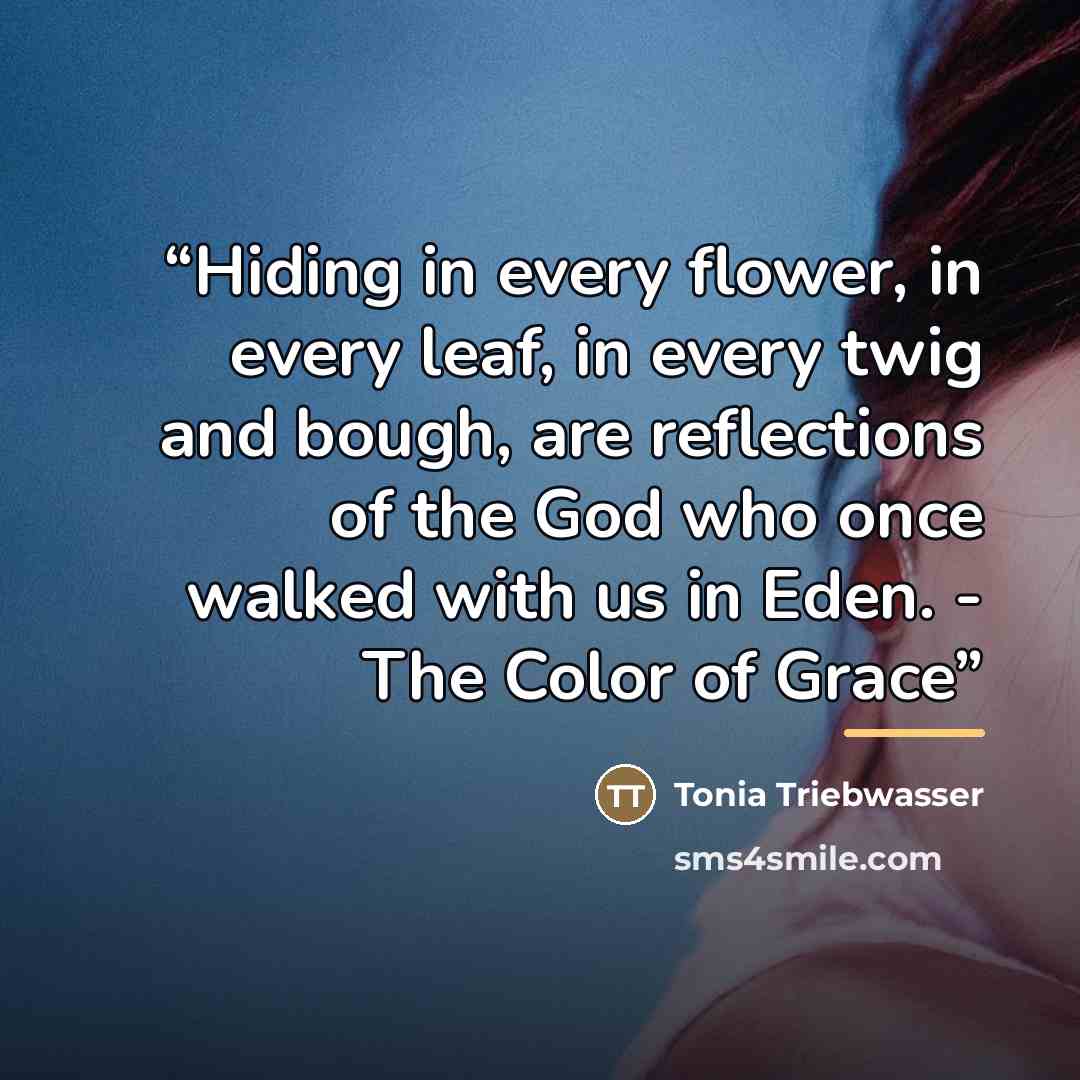 “Hiding in every flower, in every leaf, in every twig and bough, are reflections of the God who once walked with us in Eden. - The Color of Grace” quote by Tonia Triebwasser