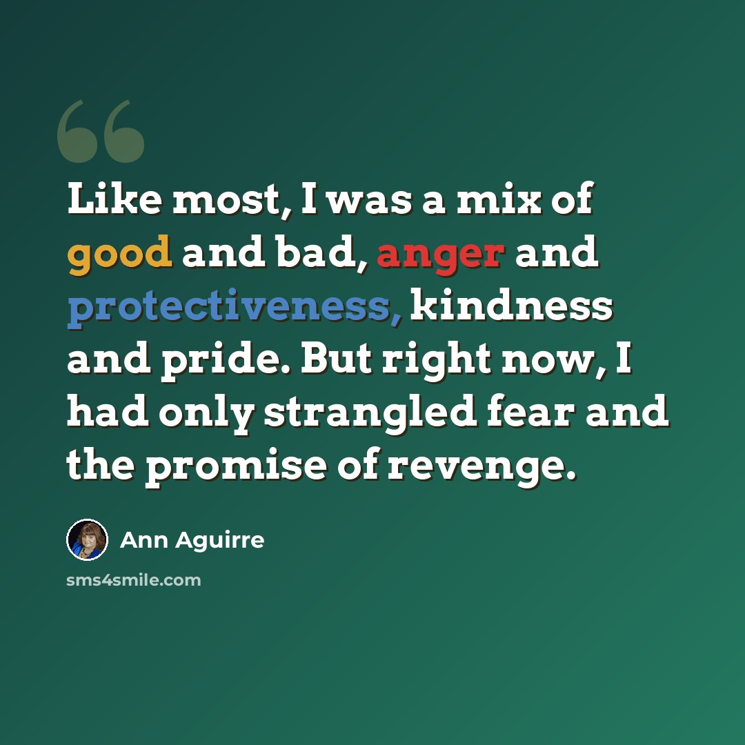 “Like most, I was a mix of good and bad, anger and protectiveness, kindness and pride. But right now, I had only strangled fear and the promise of revenge.” quote by Ann Aguirre