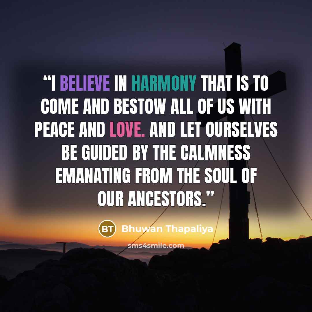 “I believe in harmony that is to come and bestow all of us with peace and love. And let ourselves be guided by the calmness emanating from the soul of our ancestors.” quote by Bhuwan Thapaliya