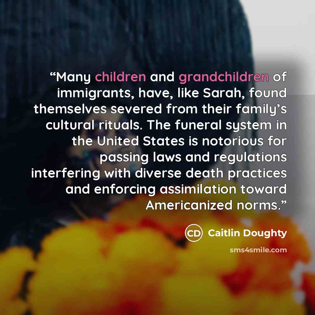 “Many children and grandchildren of immigrants, have, like Sarah, found themselves severed from their family’s cultural rituals. The funeral system in the United States is notorious for passing laws and regulations interfering with diverse death practices and enforcing assimilation toward…” quote by Caitlin Doughty