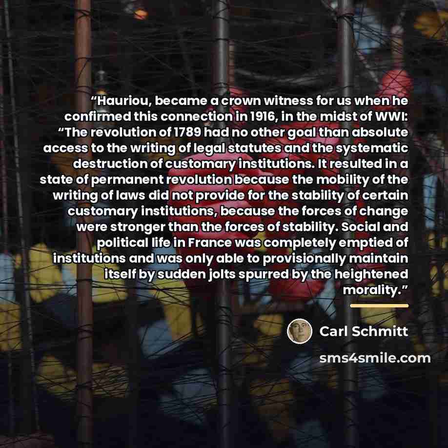 “Hauriou, became a crown witness for us when he confirmed this connection in 1916, in the midst of WWI: “The revolution of 1789 had no other goal than absolute access to the writing of legal statutes and the systematic destruction of customary institutions. It resulted in a state of permanent…” quote by Carl Schmitt