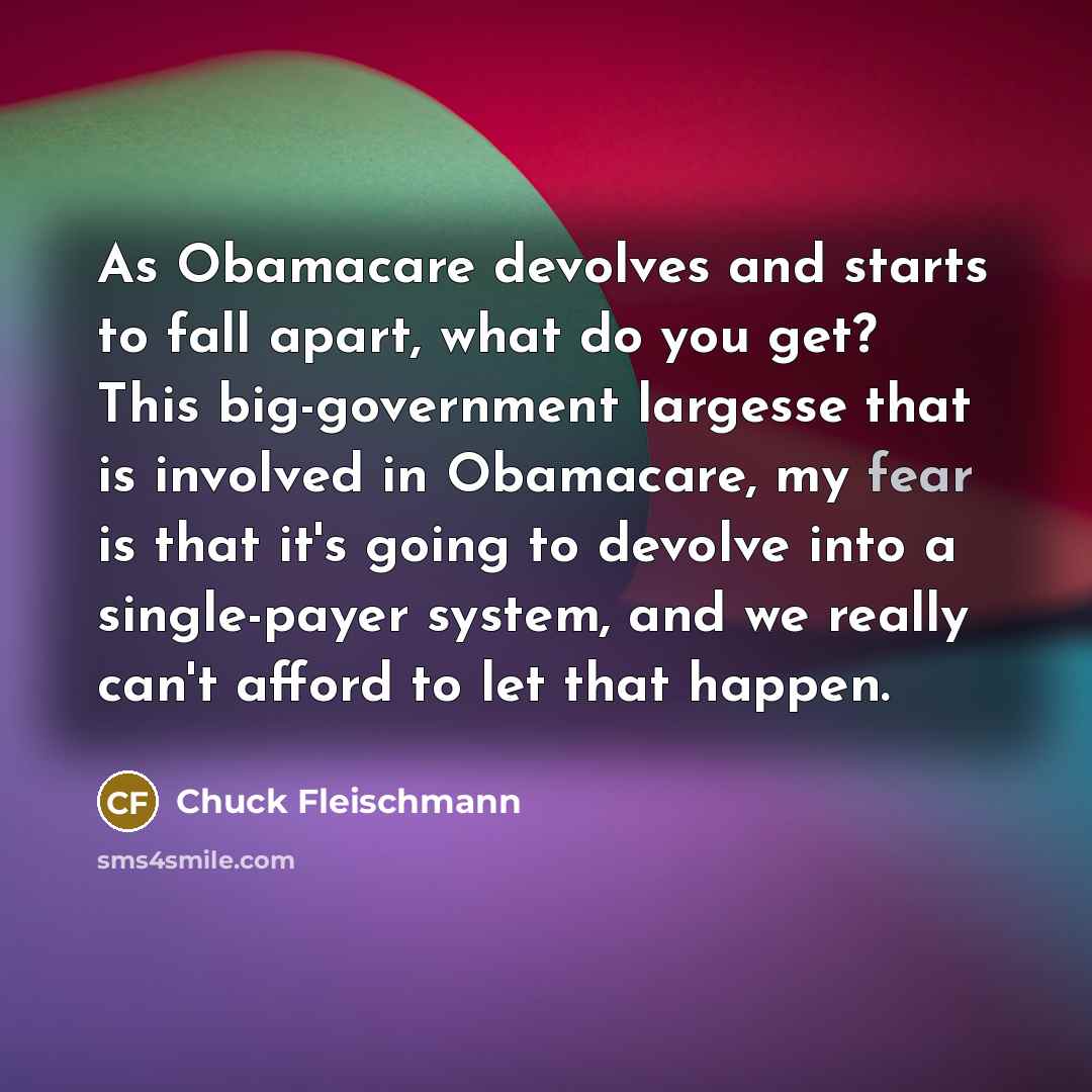 “As Obamacare devolves and starts to fall apart, what do you get? This big-government largesse that is involved in Obamacare, my fear is that it's going to devolve into a single-payer system, and we really can't afford to let that happen.” quote by Chuck Fleischmann