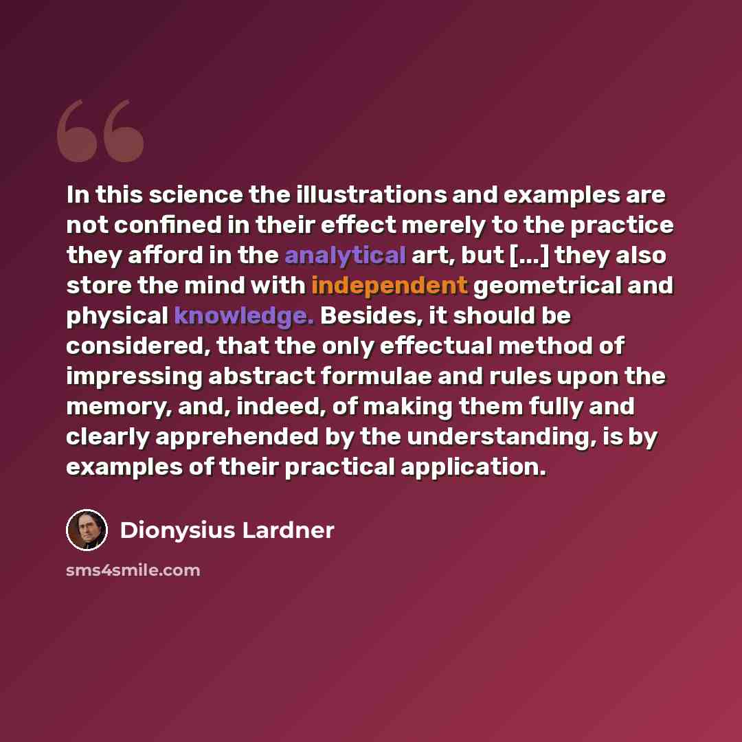 “In this science the illustrations and examples are not confined in their effect merely to the practice they afford in the analytical art, but [...] they also store the mind with independent geometrical and physical knowledge. Besides, it should be considered, that the only effectual method of…” quote by Dionysius Lardner