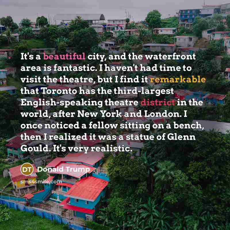 “It's a beautiful city, and the waterfront area is fantastic. I haven't had time to visit the theatre, but I find it remarkable that Toronto has the third-largest English-speaking theatre district in the world, after New York and London. I once noticed a fellow sitting on a bench, then I realized…” quote by Donald Trump