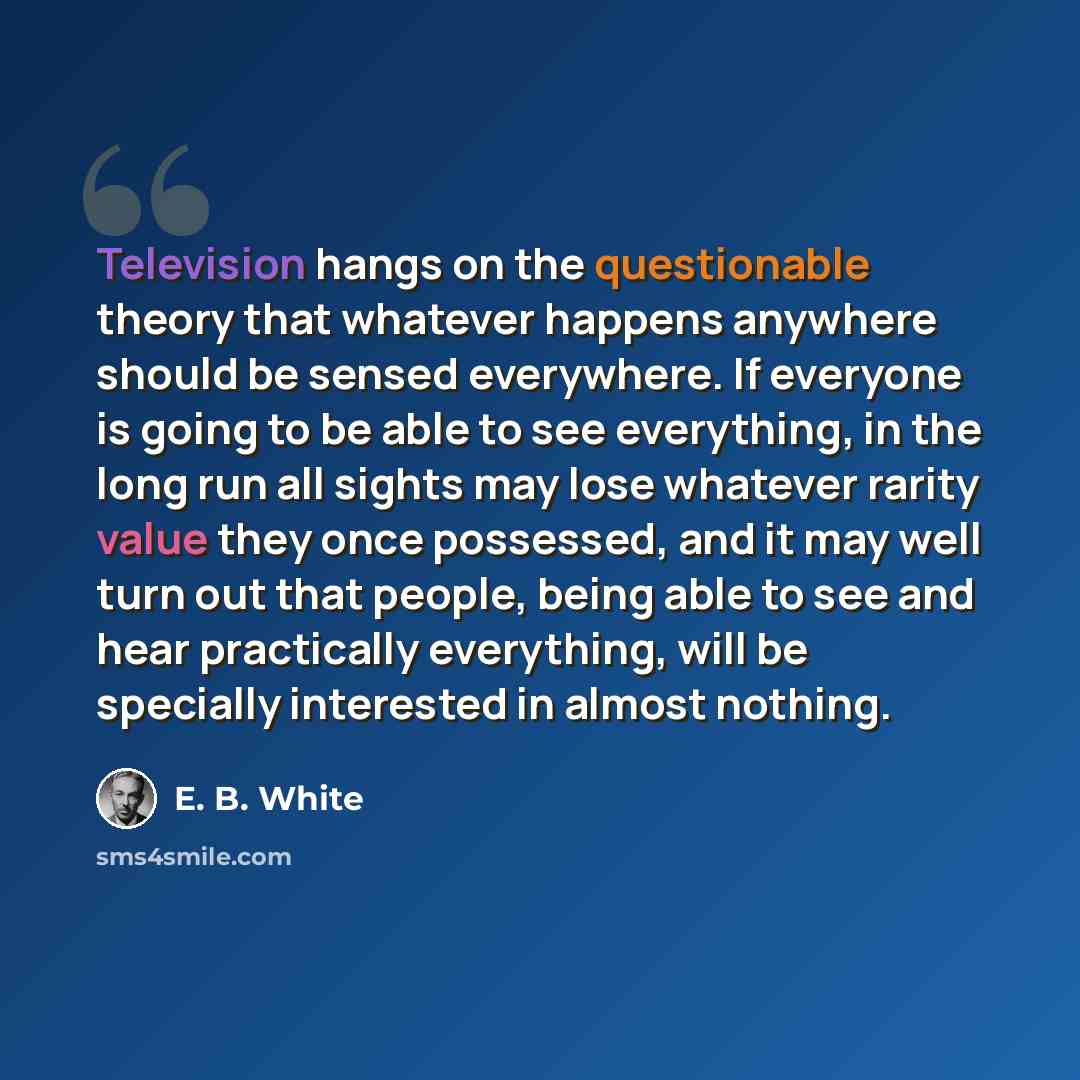 “Television hangs on the questionable theory that whatever happens anywhere should be sensed everywhere. If everyone is going to be able to see everything, in the long run all sights may lose whatever rarity value they once possessed, and it may well turn out that people, being able to see and hear…” quote by E. B. White