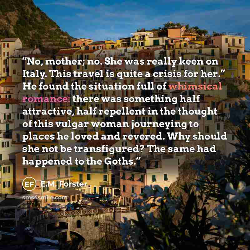 “No, mother; no. She was really keen on Italy. This travel is quite a crisis for her.” He found the situation full of whimsical romance: there was something half attractive, half repellent in the thought of this vulgar woman journeying to places he loved and revered. Why should she not be…” quote by E.M. Forster