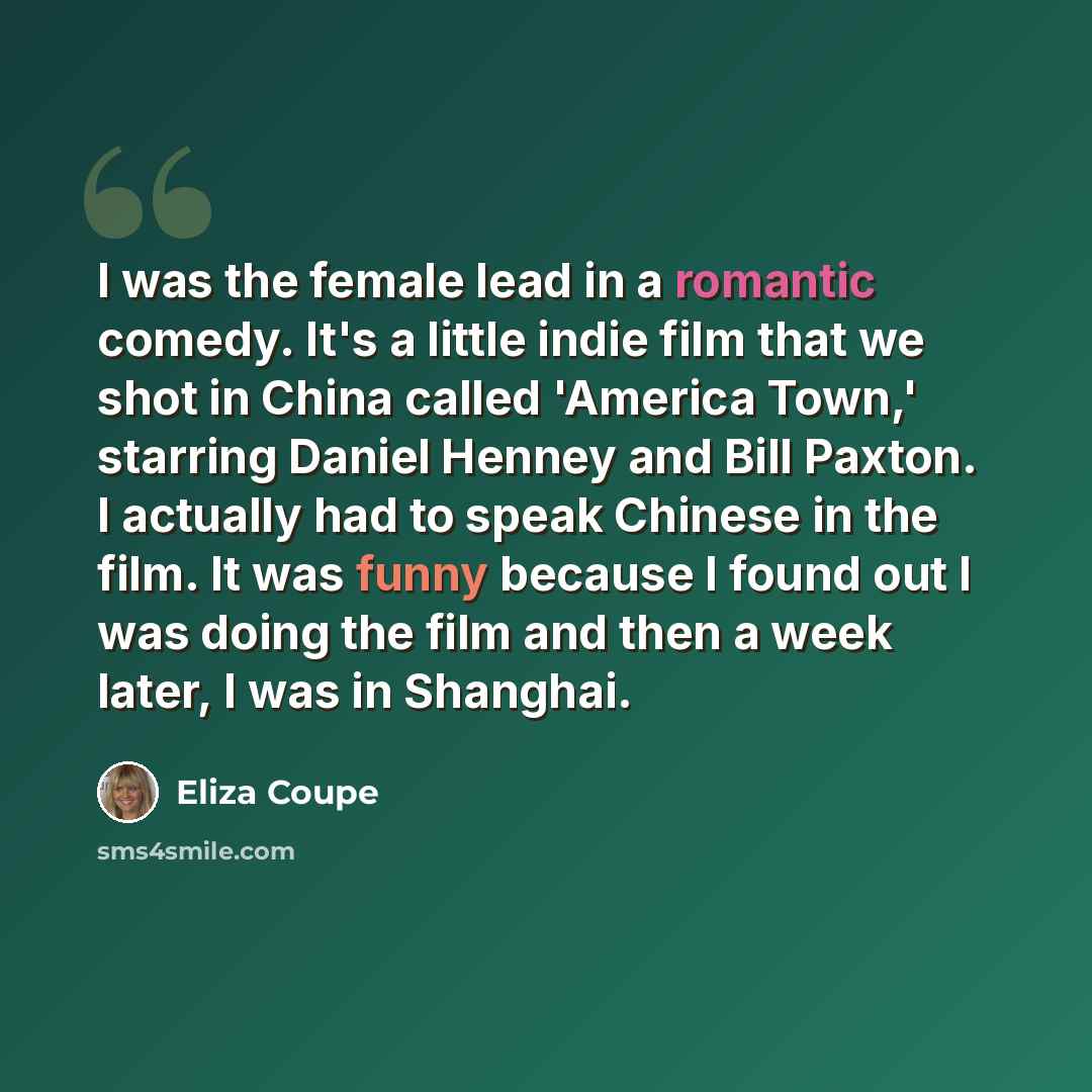“I was the female lead in a romantic comedy. It's a little indie film that we shot in China called 'America Town,' starring Daniel Henney and Bill Paxton. I actually had to speak Chinese in the film. It was funny because I found out I was doing the film and then a week later, I was in Shanghai.” quote by Eliza Coupe