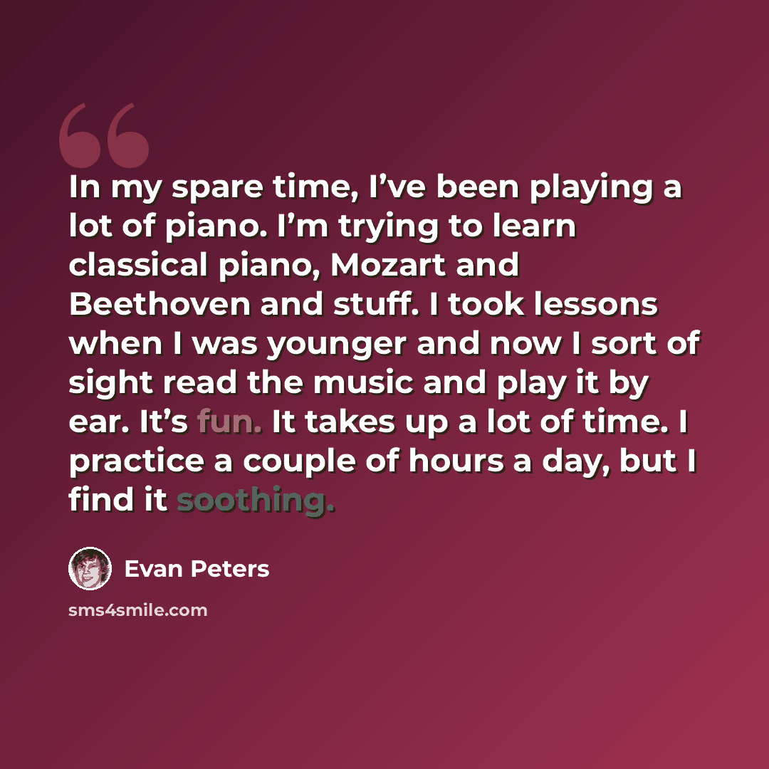 “In my spare time, I’ve been playing a lot of piano. I’m trying to learn classical piano, Mozart and Beethoven and stuff. I took lessons when I was younger and now I sort of sight read the music and play it by ear. It’s fun. It takes up a lot of time. I practice a couple of hours a day, but I find…” quote by Evan Peters