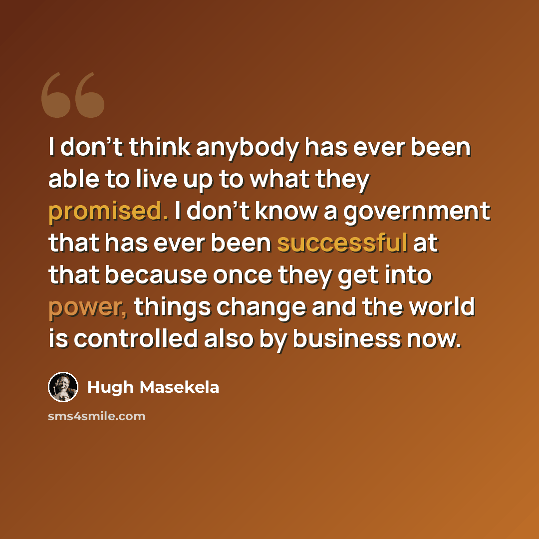 “I don't think anybody has ever been able to live up to what they promised. I don't know a government that has ever been successful at that because once they get into power, things change and the world is controlled also by business now.” quote by Hugh Masekela