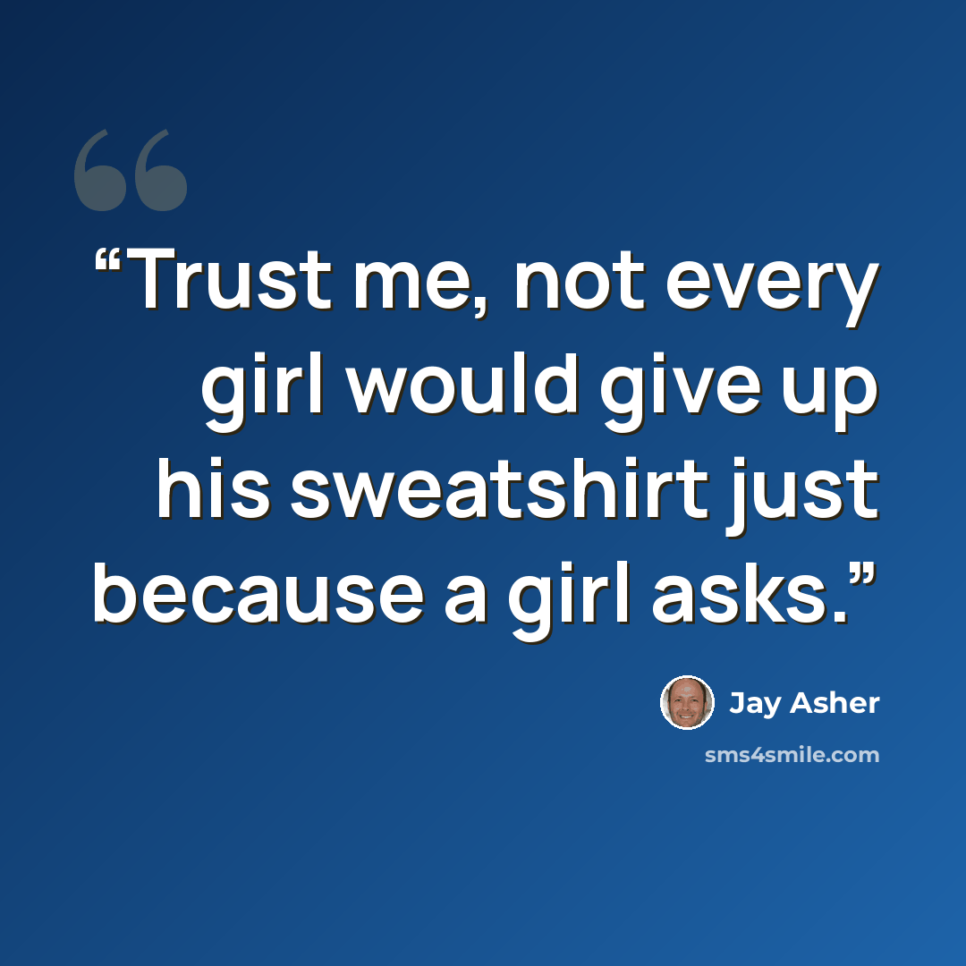 “Trust me, not every girl would give up his sweatshirt just because a girl asks.” quote by Jay Asher