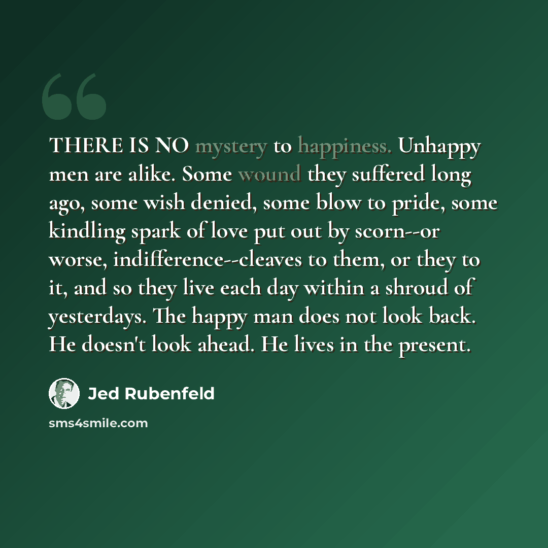 “THERE IS NO mystery to happiness. Unhappy men are alike. Some wound they suffered long ago, some wish denied, some blow to pride, some kindling spark of love put out by scorn--or worse, indifference--cleaves to them, or they to it, and so they live each day within a shroud of yesterdays. The happy…” quote by Jed Rubenfeld