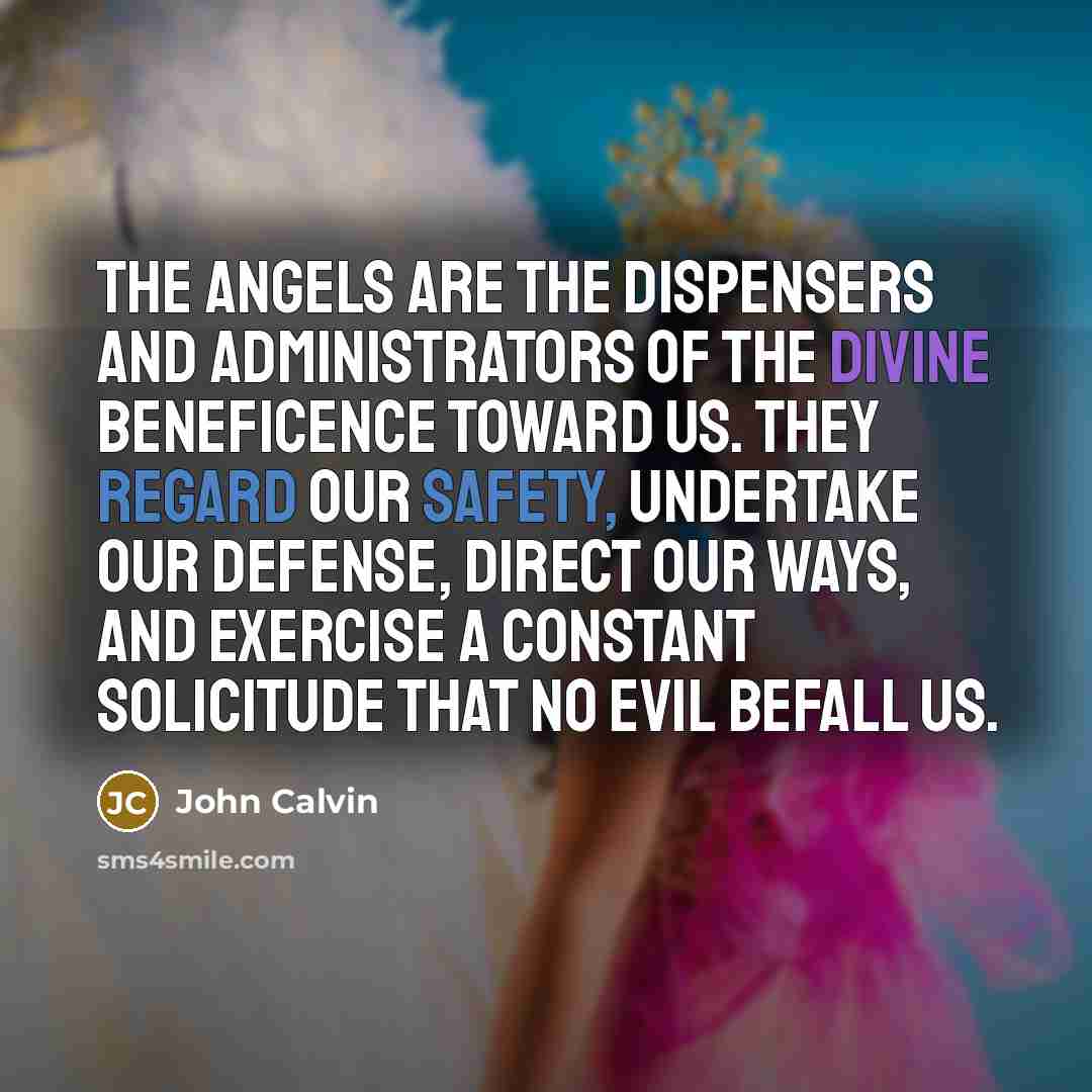 “The Angels are the dispensers and administrators of the Divine beneficence toward us. They regard our safety, undertake our defense, direct our ways, and exercise a constant solicitude that no evil befall us.” quote by John Calvin