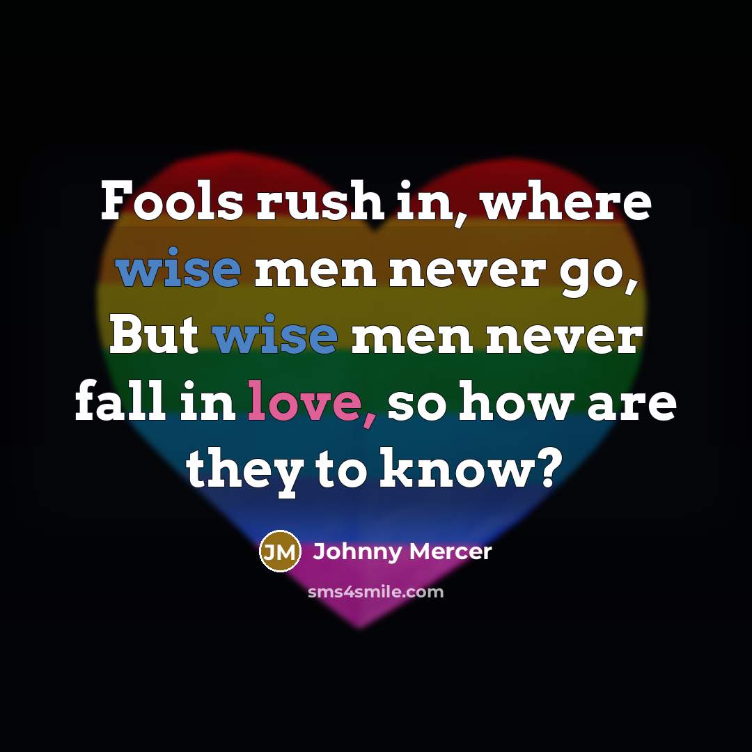 “Fools rush in, where wise men never go, But wise men never fall in love, so how are they to know?” quote by Johnny Mercer