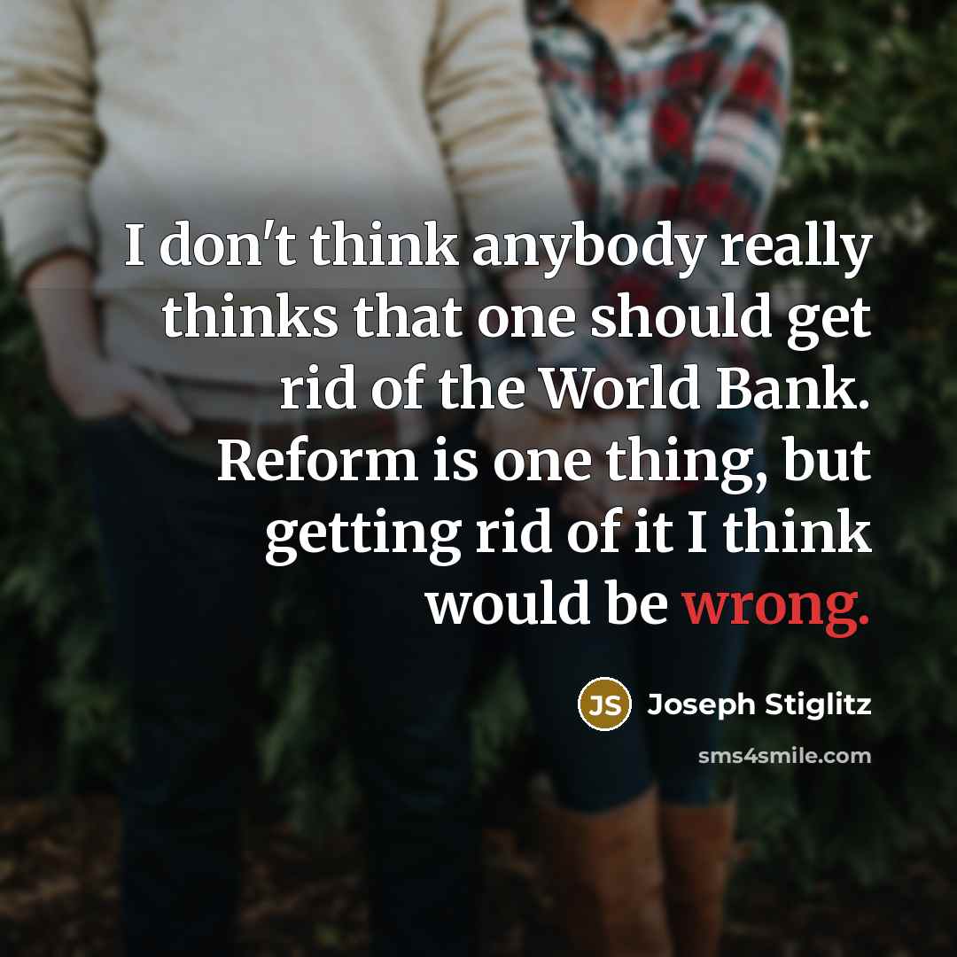 “I don't think anybody really thinks that one should get rid of the World Bank. Reform is one thing, but getting rid of it I think would be wrong.” quote by Joseph Stiglitz