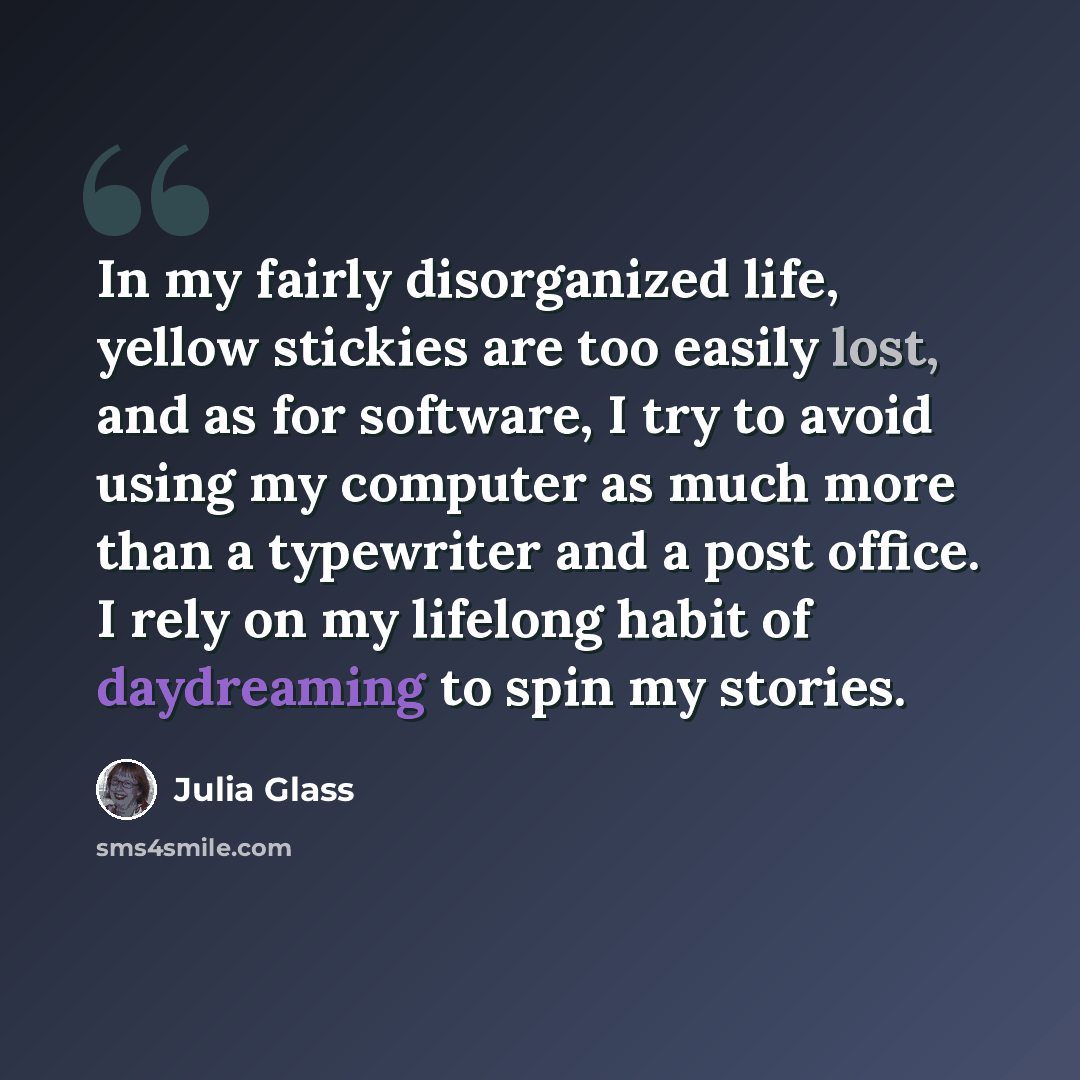 “In my fairly disorganized life, yellow stickies are too easily lost, and as for software, I try to avoid using my computer as much more than a typewriter and a post office. I rely on my lifelong habit of daydreaming to spin my stories.” quote by Julia Glass