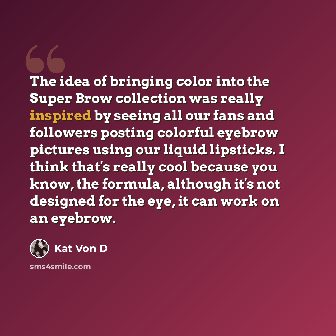 “The idea of bringing color into the Super Brow collection was really inspired by seeing all our fans and followers posting colorful eyebrow pictures using our liquid lipsticks. I think that's really cool because you know, the formula, although it's not designed for the eye, it can work on an…” quote by Kat Von D