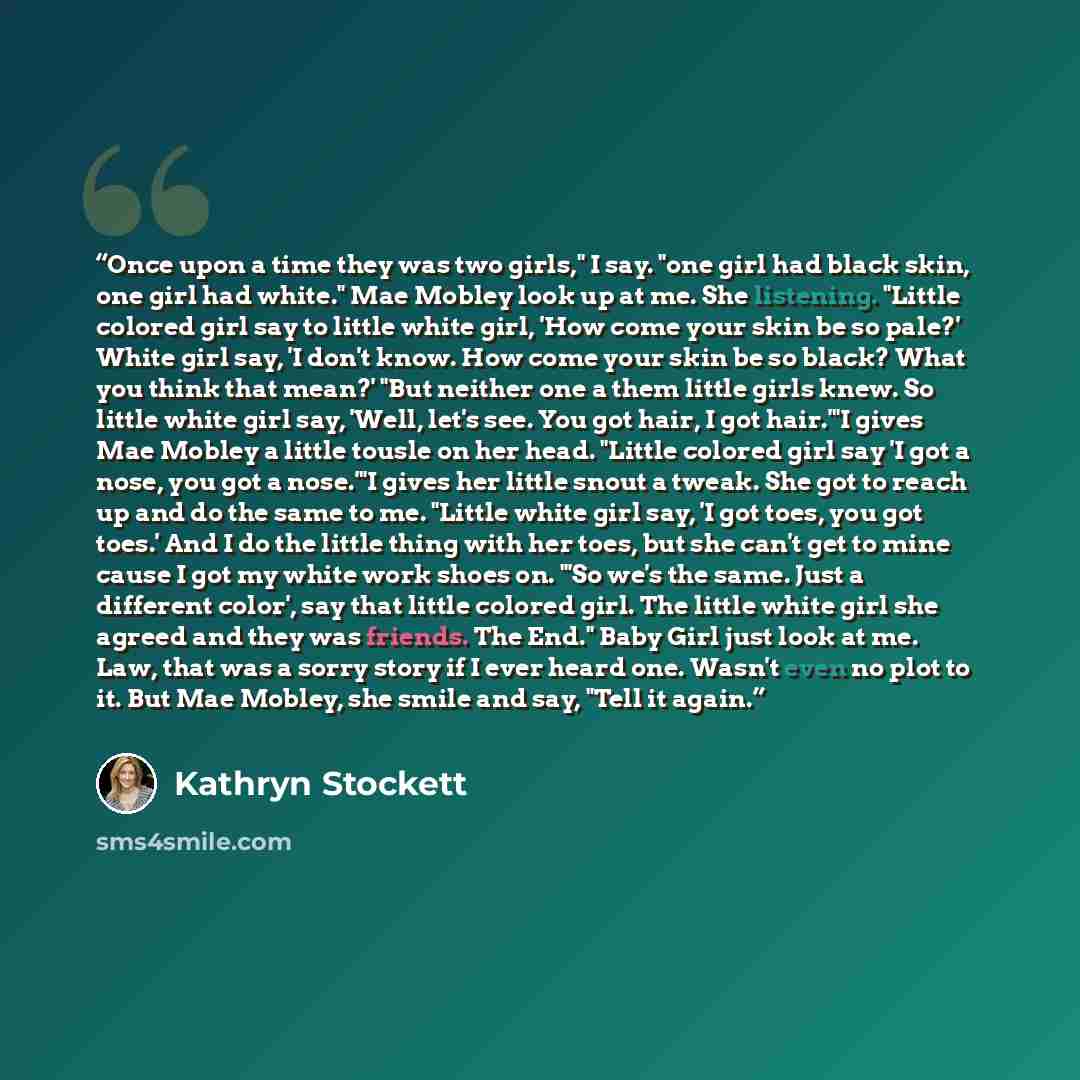“Once upon a time they was two girls," I say. "one girl had black skin, one girl had white." Mae Mobley look up at me. She listening. "Little colored girl say to little white girl, 'How come your skin be so pale?' White girl say, 'I don't know. How come your skin be so black? What you think that…” quote by Kathryn Stockett