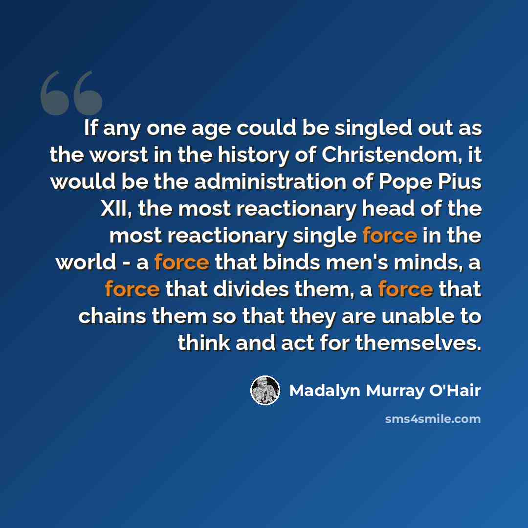 “If any one age could be singled out as the worst in the history of Christendom, it would be the administration of Pope Pius XII, the most reactionary head of the most reactionary single force in the world - a force that binds men's minds, a force that divides them, a force that chains them so that…” quote by Madalyn Murray O'Hair