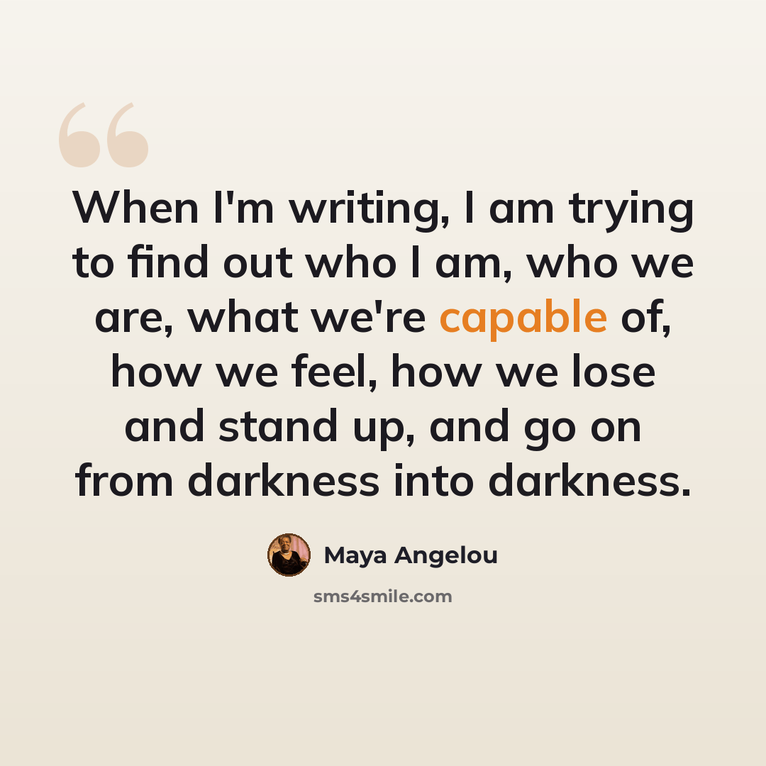 “When I'm writing, I am trying to find out who I am, who we are, what we're capable of, how we feel, how we lose and stand up, and go on from darkness into darkness.” quote by Maya Angelou