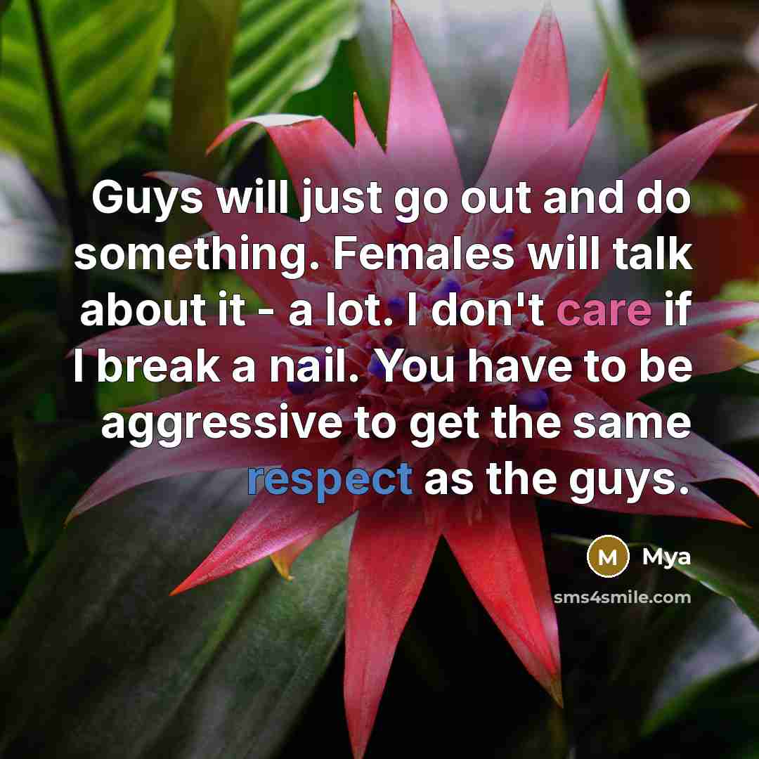“Guys will just go out and do something. Females will talk about it - a lot. I don't care if I break a nail. You have to be aggressive to get the same respect as the guys.” quote by Mya
