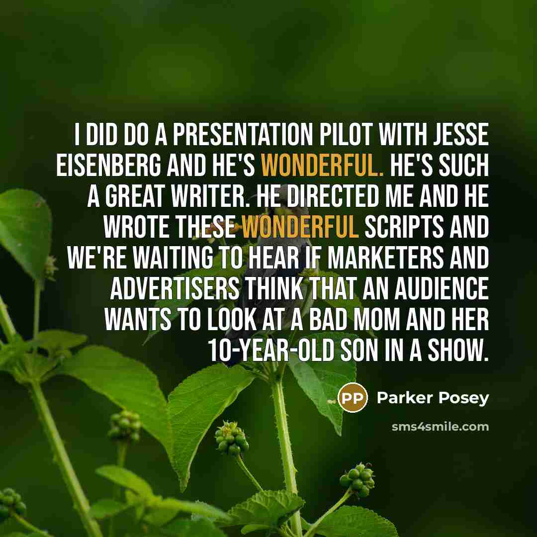“I did do a presentation pilot with Jesse Eisenberg and he's wonderful. He's such a great writer. He directed me and he wrote these wonderful scripts and we're waiting to hear if marketers and advertisers think that an audience wants to look at a bad mom and her 10-year-old son in a show.” quote by Parker Posey
