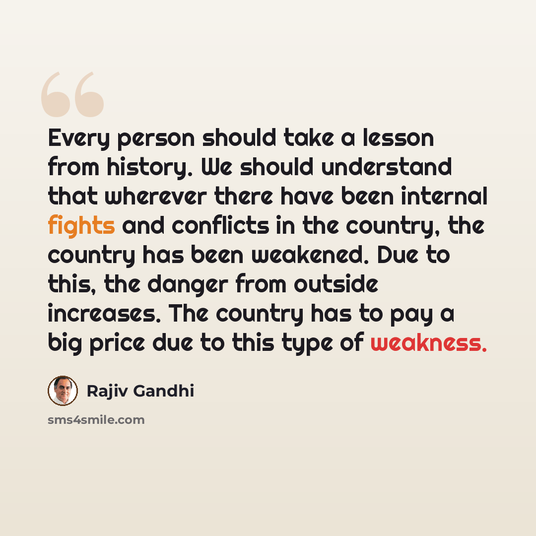 “Every person should take a lesson from history. We should understand that wherever there have been internal fights and conflicts in the country, the country has been weakened. Due to this, the danger from outside increases. The country has to pay a big price due to this type of weakness.” quote by Rajiv Gandhi