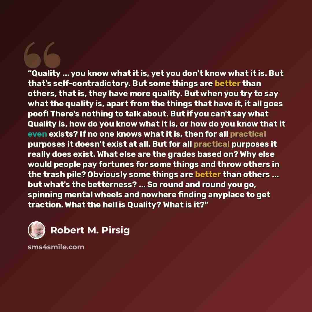 “Quality ... you know what it is, yet you don't know what it is. But that's self-contradictory. But some things are better than others, that is, they have more quality. But when you try to say what the quality is, apart from the things that have it, it all goes poof! There's nothing to talk about…” quote by Robert M. Pirsig