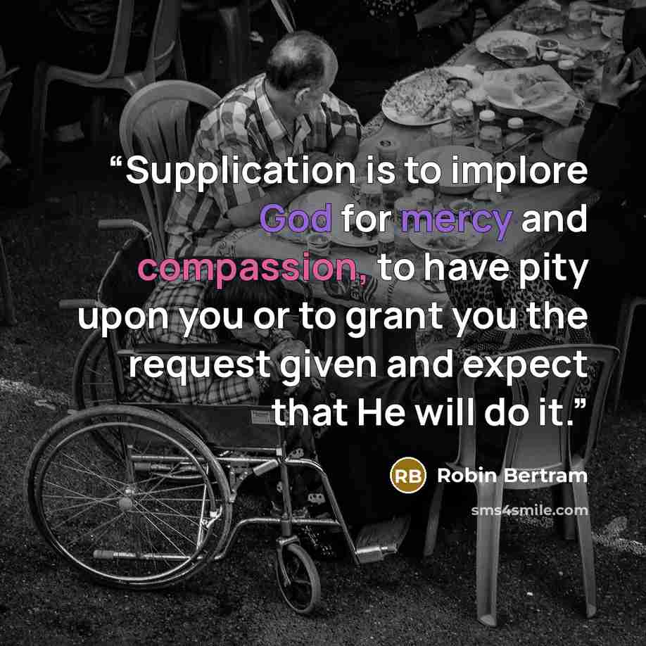 “Supplication is to implore God for mercy and compassion, to have pity upon you or to grant you the request given and expect that He will do it.” quote by Robin Bertram