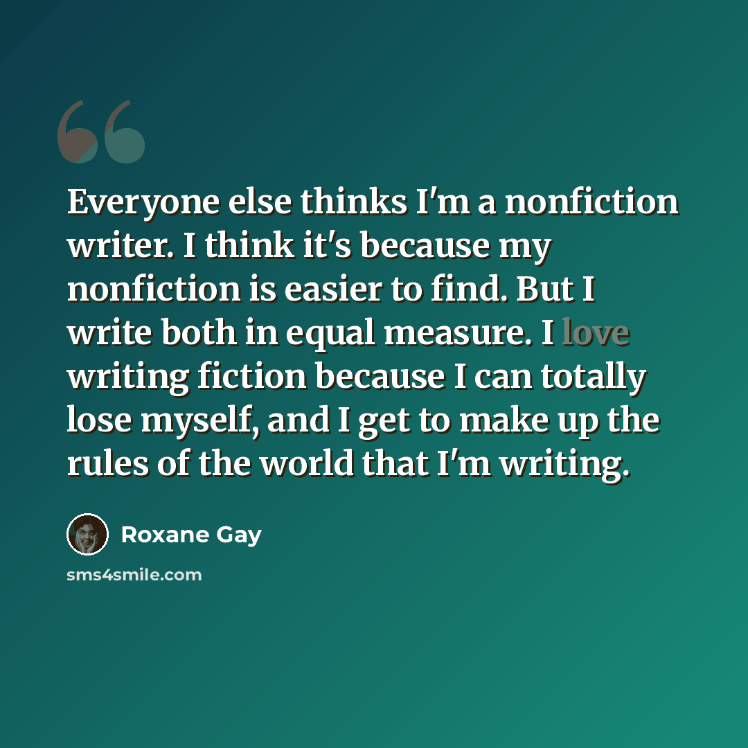 “Everyone else thinks I'm a nonfiction writer. I think it's because my nonfiction is easier to find. But I write both in equal measure. I love writing fiction because I can totally lose myself, and I get to make up the rules of the world that I'm writing.” quote by Roxane Gay