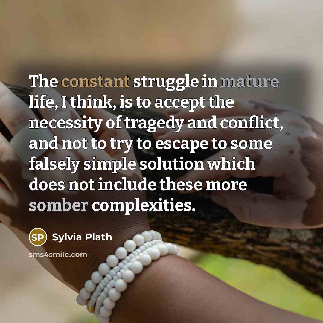 “The constant struggle in mature life, I think, is to accept the necessity of tragedy and conflict, and not to try to escape to some falsely simple solution which does not include these more somber complexities.” quote by Sylvia Plath