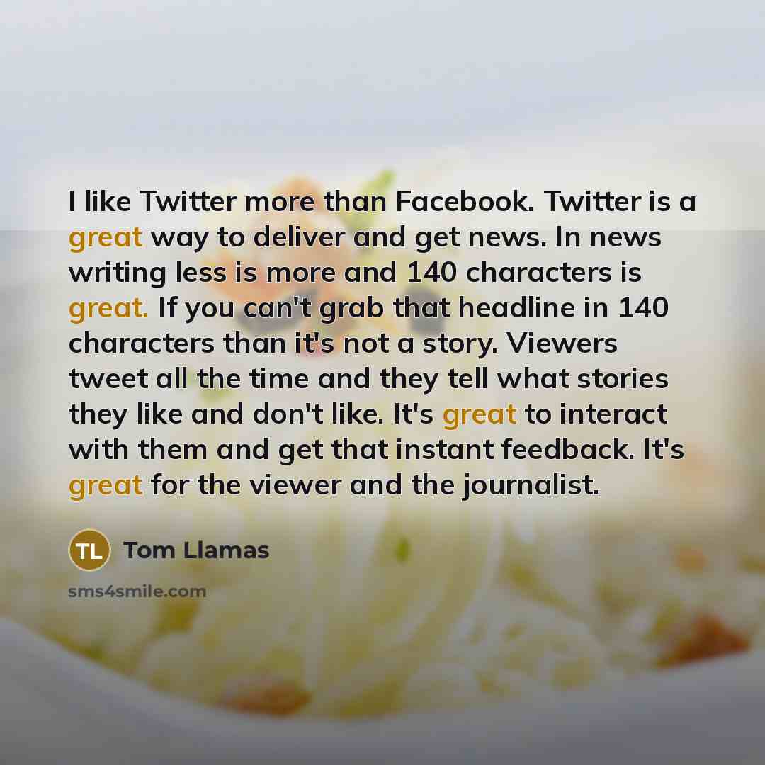 “I like Twitter more than Facebook. Twitter is a great way to deliver and get news. In news writing less is more and 140 characters is great. If you can't grab that headline in 140 characters than it's not a story. Viewers tweet all the time and they tell what stories they like and don't like. It's…” quote by Tom Llamas