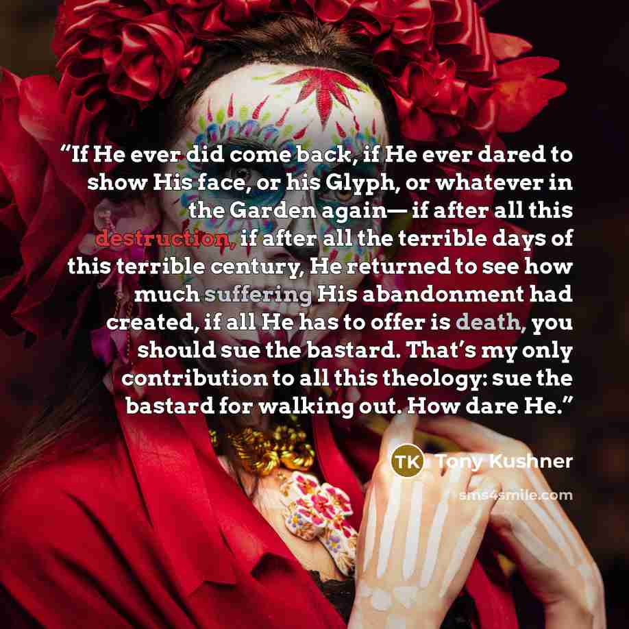 “If He ever did come back, if He ever dared to show His face, or his Glyph, or whatever in the Garden again— if after all this destruction, if after all the terrible days of this terrible century, He returned to see how much suffering His abandonment had created, if all He has to offer is death…” quote by Tony Kushner