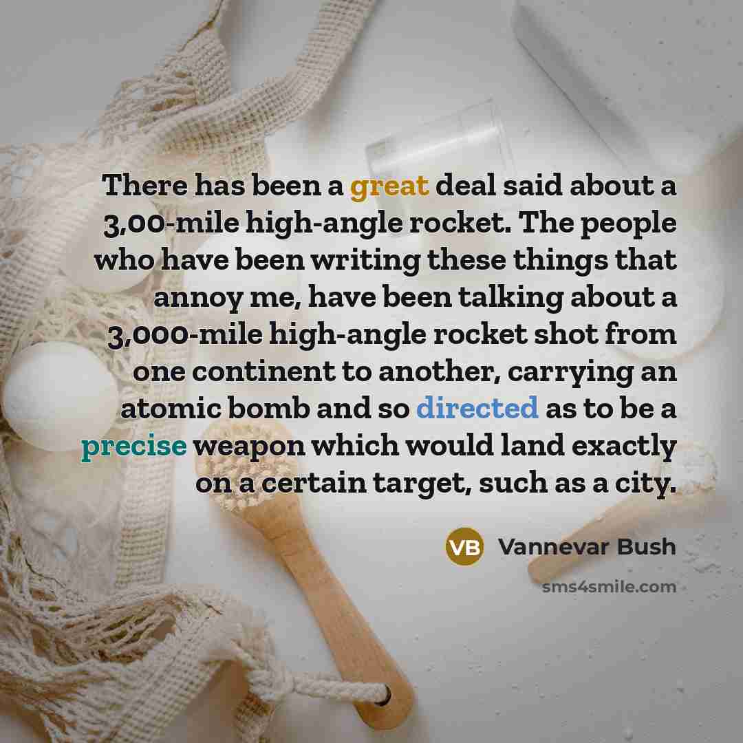 “There has been a great deal said about a 3,00-mile high-angle rocket. The people who have been writing these things that annoy me, have been talking about a 3,000-mile high-angle rocket shot from one continent to another, carrying an atomic bomb and so directed as to be a precise weapon which…” quote by Vannevar Bush