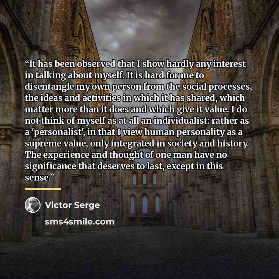 “It has been observed that I show hardly any interest in talking about myself. It is hard for me to disentangle my own person from the social processes, the ideas and activities in which it has shared, which matter more than it does and which give it value. I do not think of myself as at all an…” quote by Victor Serge