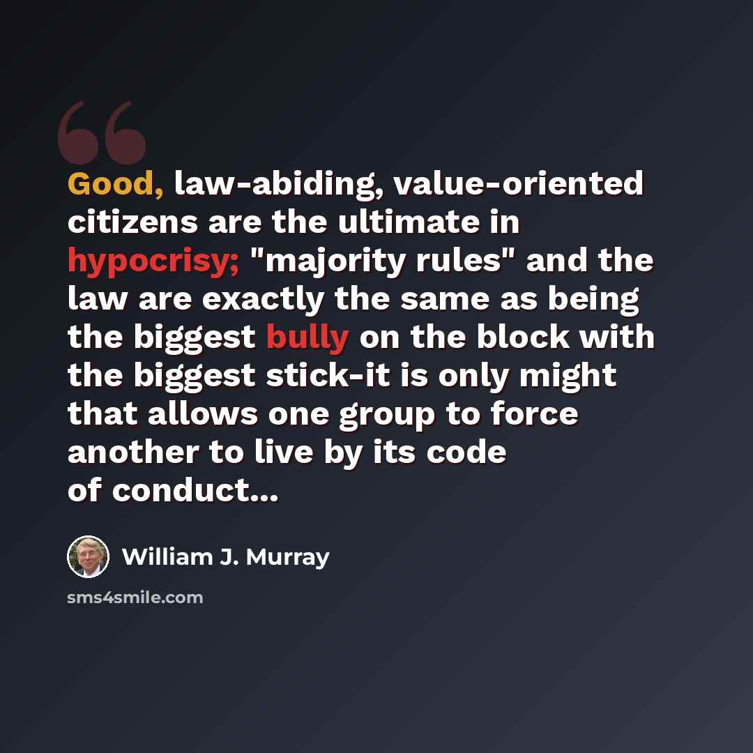 “Good, law-abiding, value-oriented citizens are the ultimate in hypocrisy; "majority rules" and the law are exactly the same as being the biggest bully on the block with the biggest stick-it is only might that allows one group to force another to live by its code of conduct...” quote by William J. Murray