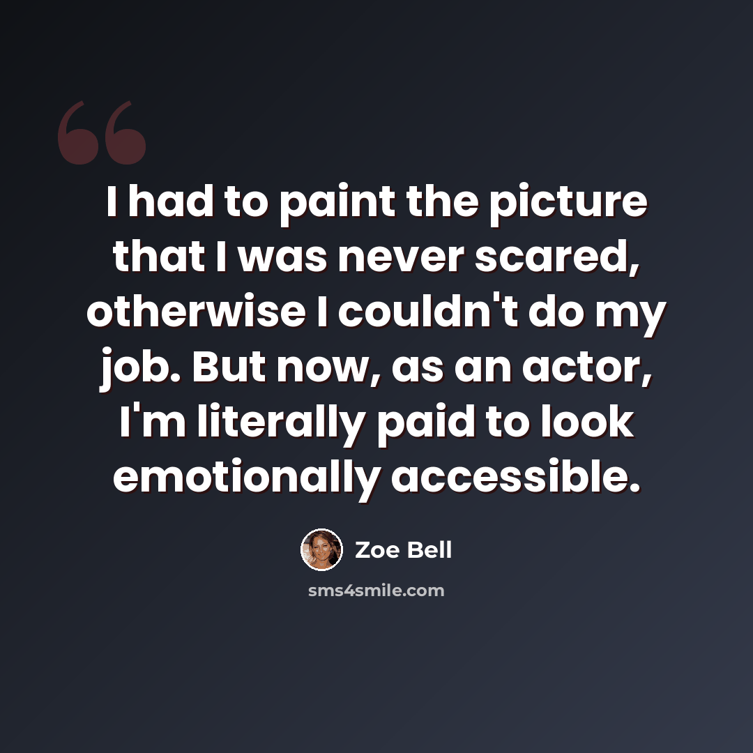 “I had to paint the picture that I was never scared, otherwise I couldn't do my job. But now, as an actor, I'm literally paid to look emotionally accessible.” quote by Zoe Bell