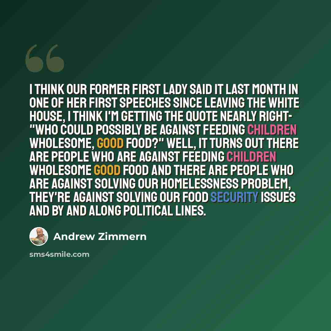 “I think our former first lady said it last month in one of her first speeches since leaving the White House, I think I'm getting the quote nearly right- "Who could possibly be against feeding children wholesome, good food?" Well, it turns out there are people who are against feeding children…” quote by Andrew Zimmern