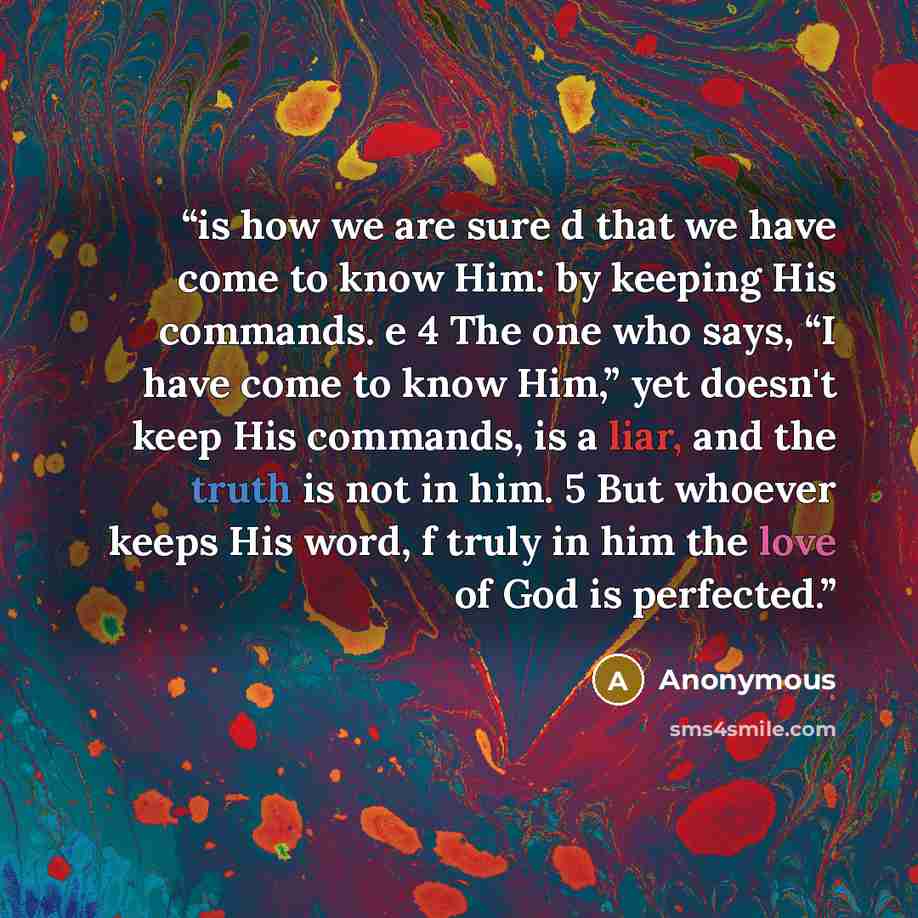 “is how we are sure d that we have come to know Him: by keeping His commands. e 4 The one who says, “I have come to know Him,” yet doesn't keep His commands, is a liar, and the truth is not in him. 5 But whoever keeps His word, f truly in him the love of God is perfected.” quote by Anonymous