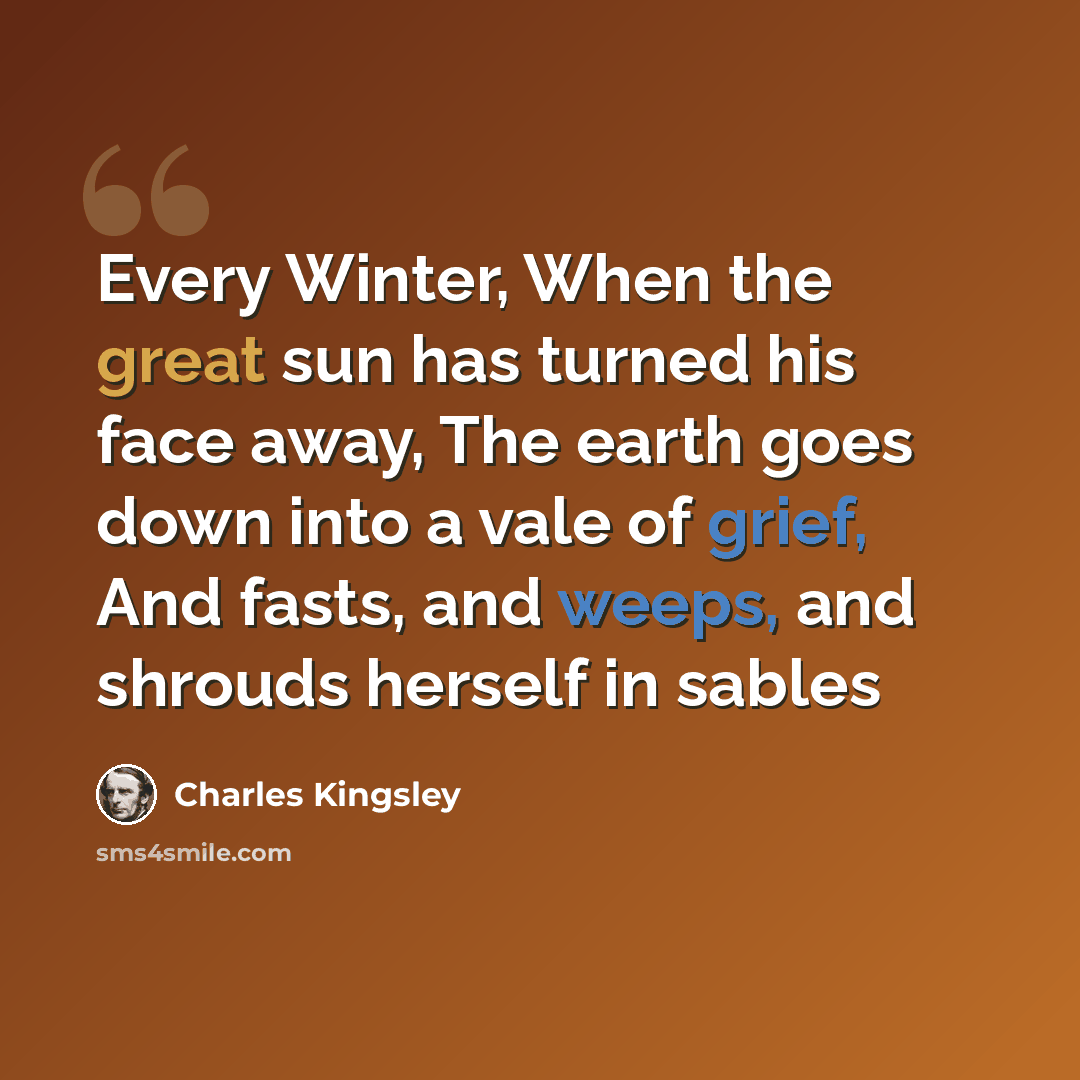 “Every Winter, When the great sun has turned his face away, The earth goes down into a vale of grief, And fasts, and weeps, and shrouds herself in sables” quote by Charles Kingsley