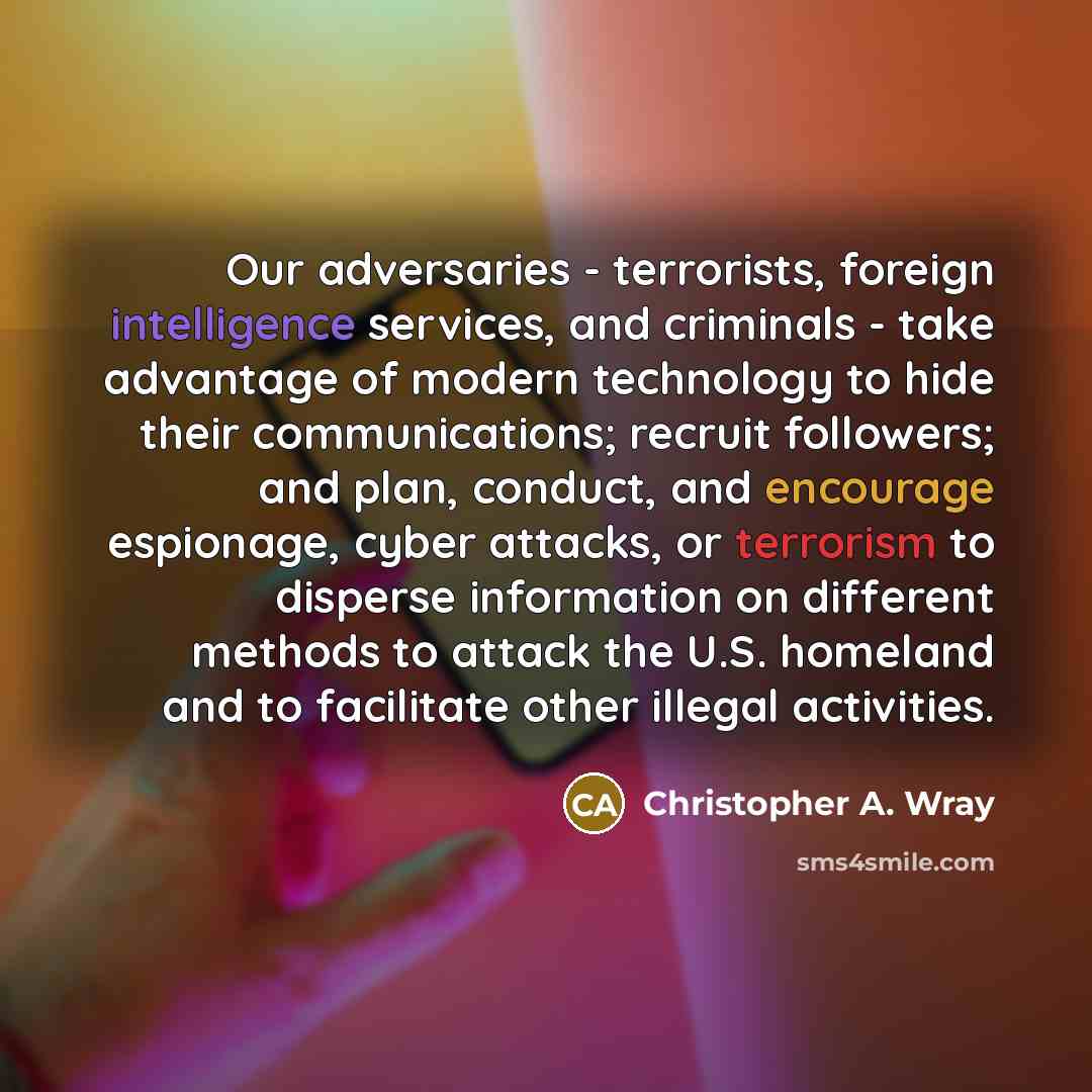 “Our adversaries - terrorists, foreign intelligence services, and criminals - take advantage of modern technology to hide their communications; recruit followers; and plan, conduct, and encourage espionage, cyber attacks, or terrorism to disperse information on different methods to attack the U.S…” quote by Christopher A. Wray
